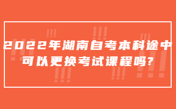 2022年湖南自考本科途中可以更换考试课程吗?