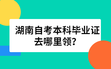 湖南自考本科毕业证去哪里领？